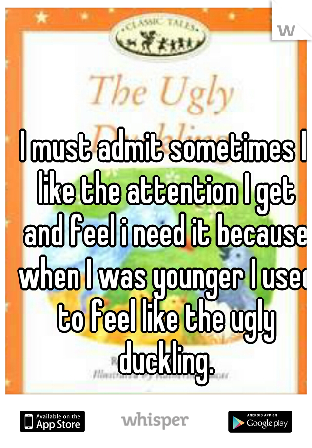 I must admit sometimes I like the attention I get and feel i need it because when I was younger I used to feel like the ugly duckling.