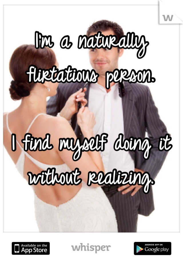 I'm a naturally flirtatious person. 

I find myself doing it without realizing. 