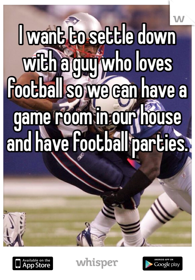 I want to settle down with a guy who loves football so we can have a game room in our house and have football parties. 