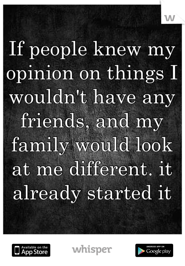 If people knew my opinion on things I wouldn't have any friends, and my family would look at me different. it already started it
