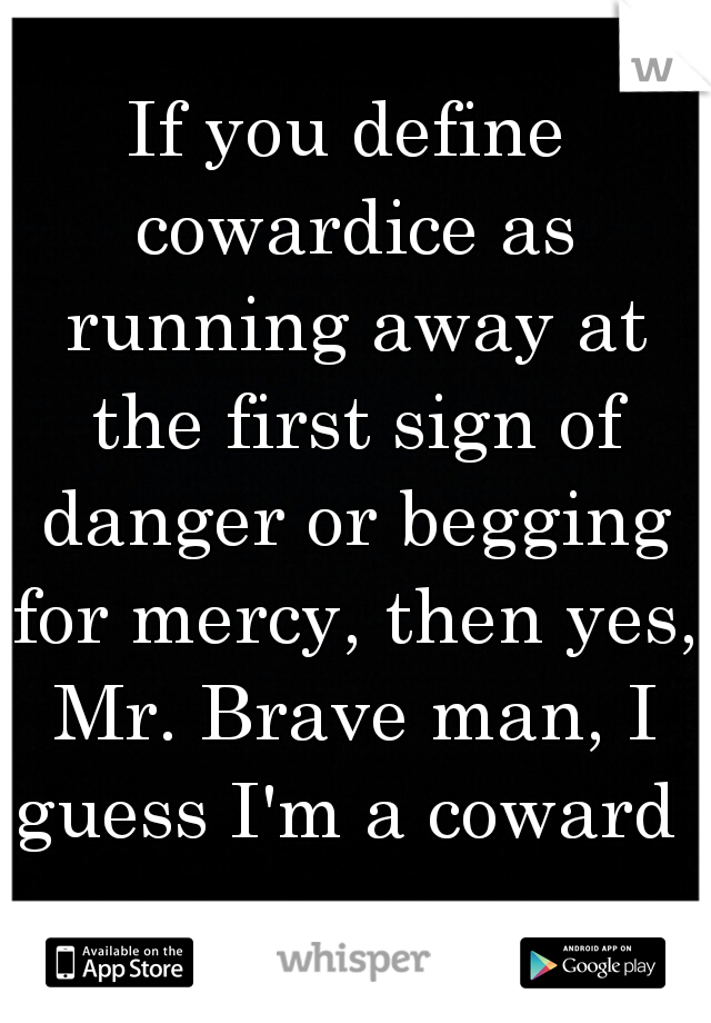 If you define cowardice as running away at the first sign of danger or begging for mercy, then yes, Mr. Brave man, I guess I'm a coward 