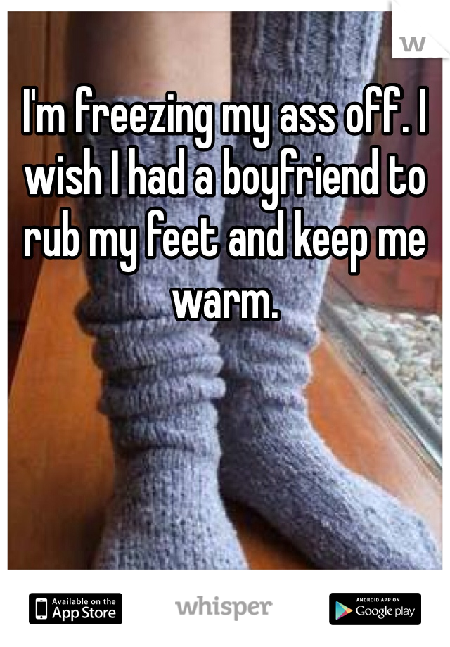 I'm freezing my ass off. I wish I had a boyfriend to rub my feet and keep me warm. 