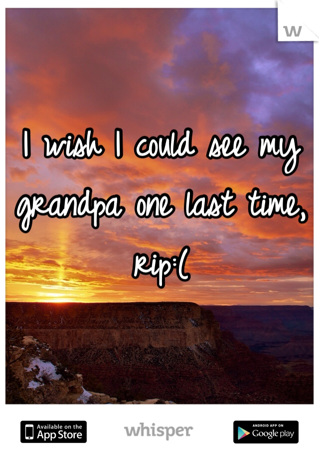 I wish I could see my grandpa one last time, rip:( 