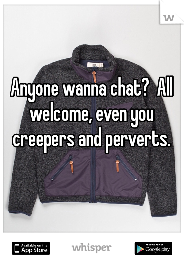 Anyone wanna chat?  All welcome, even you creepers and perverts.