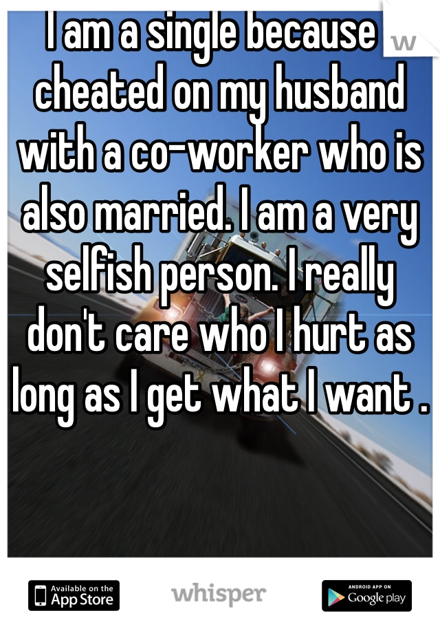 I am a single because I cheated on my husband with a co-worker who is also married. I am a very selfish person. I really don't care who I hurt as long as I get what I want .