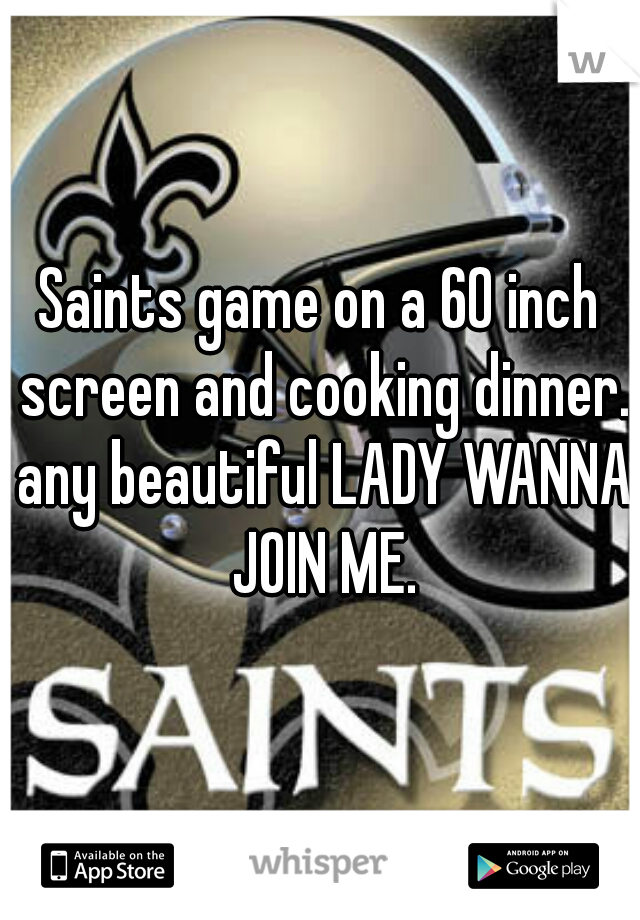 Saints game on a 60 inch screen and cooking dinner. any beautiful LADY WANNA JOIN ME.