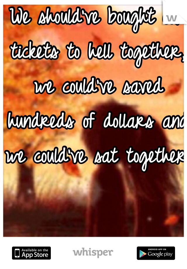 We should've bought our tickets to hell together, we could've saved hundreds of dollars and we could've sat together!