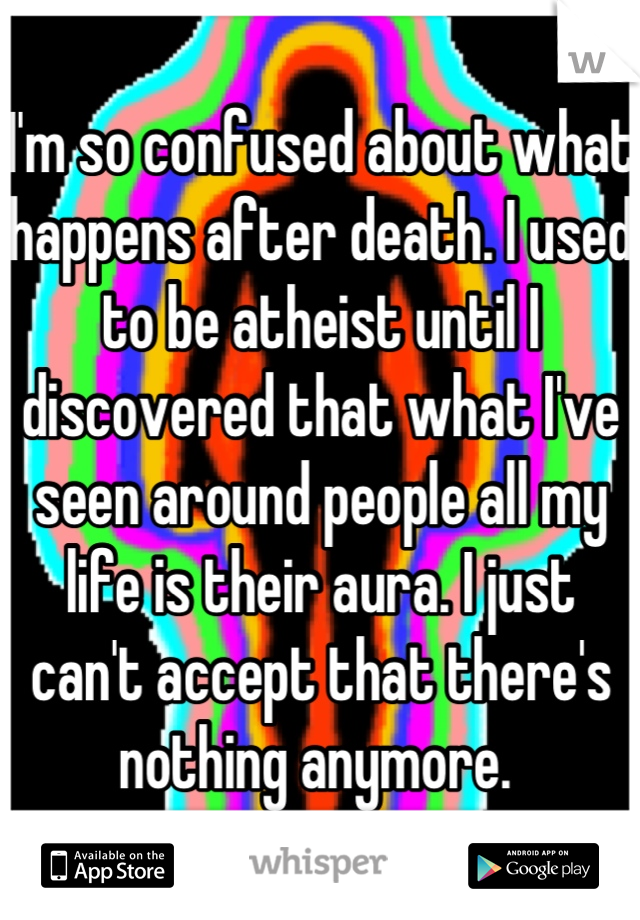 I'm so confused about what happens after death. I used to be atheist until I discovered that what I've seen around people all my life is their aura. I just can't accept that there's nothing anymore. 