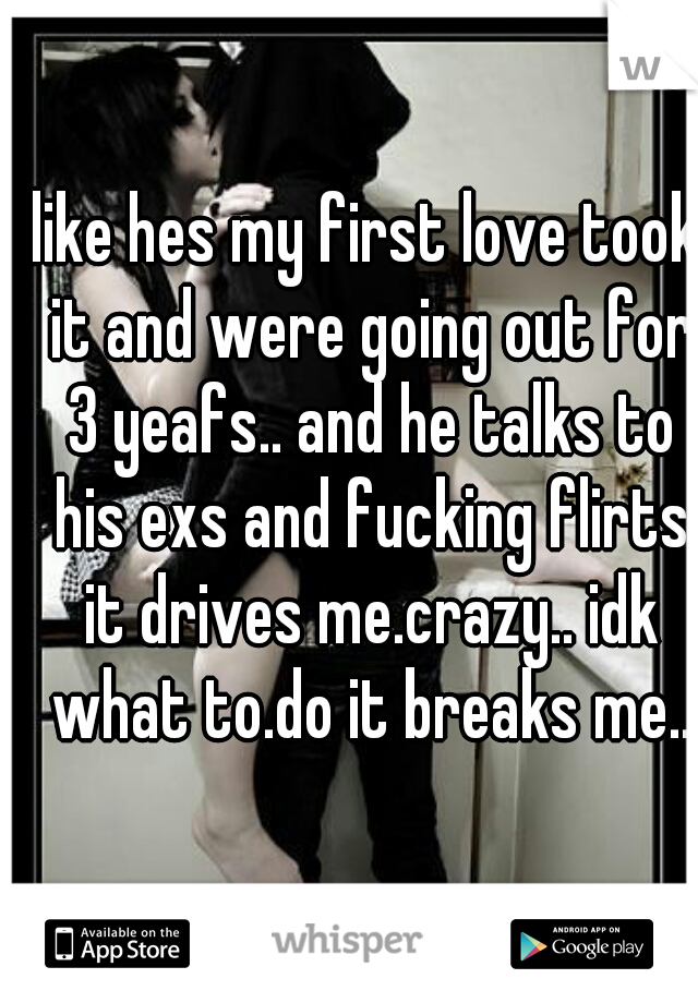 like hes my first love took it and were going out for 3 yeafs.. and he talks to his exs and fucking flirts it drives me.crazy.. idk what to.do it breaks me..