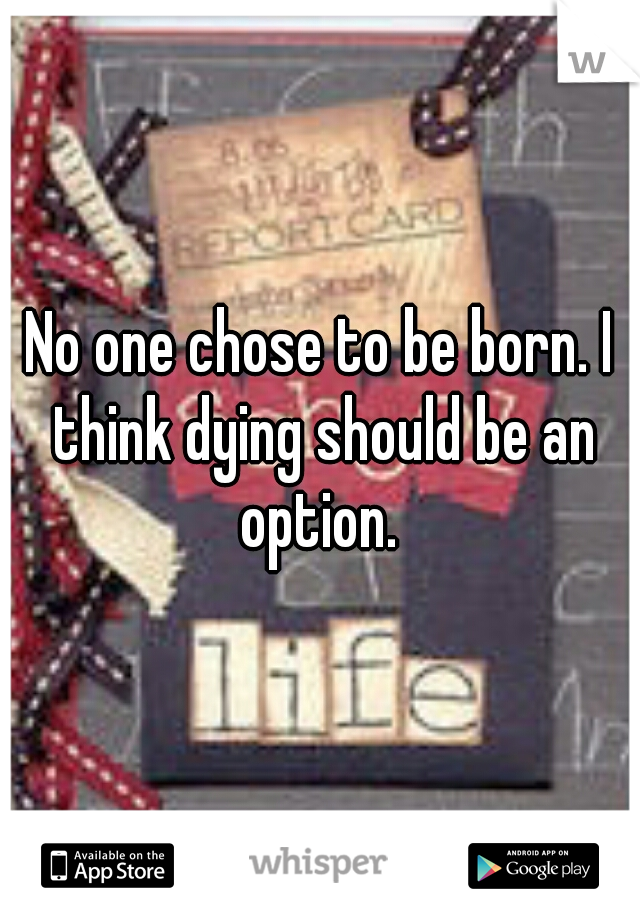 No one chose to be born. I think dying should be an option. 