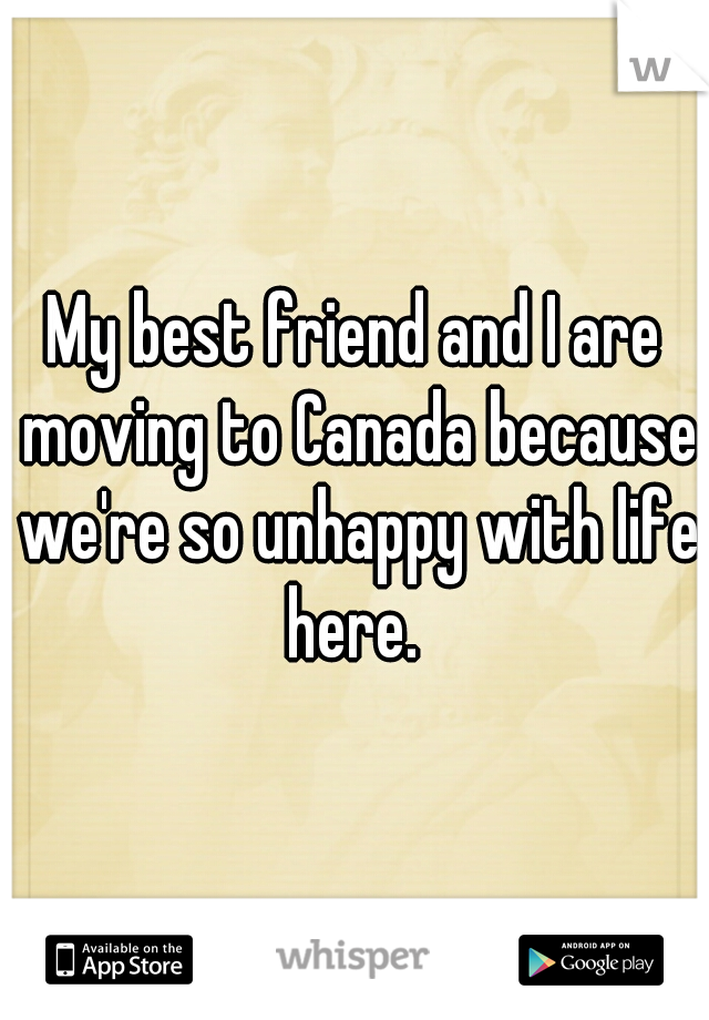 My best friend and I are moving to Canada because we're so unhappy with life here. 