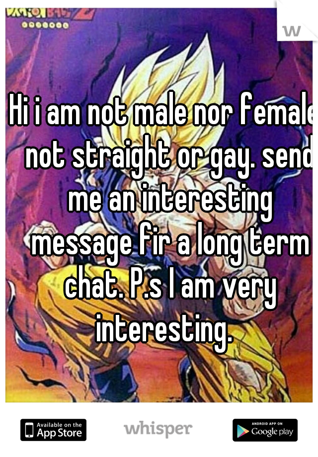 Hi i am not male nor female, not straight or gay. send me an interesting message fir a long term chat. P.s I am very interesting.  