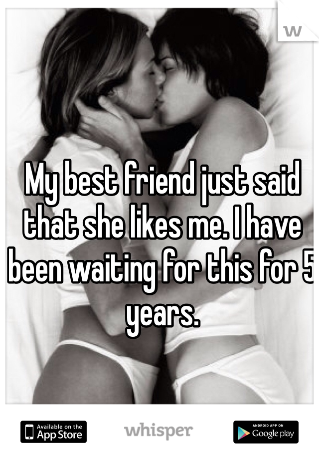 My best friend just said that she likes me. I have been waiting for this for 5 years. 