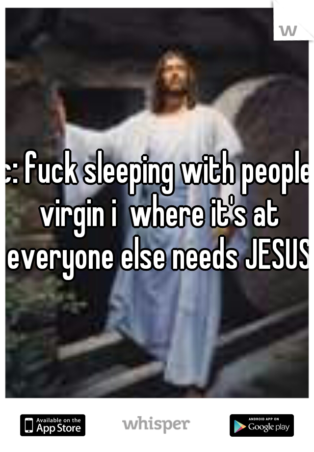 c: fuck sleeping with people virgin i  where it's at everyone else needs JESUS