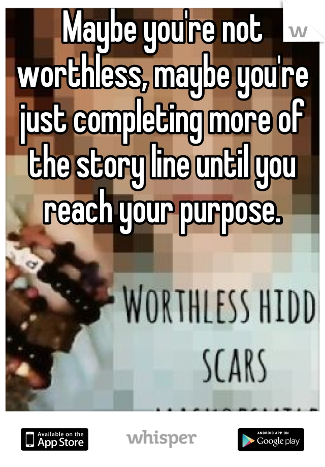 Maybe you're not worthless, maybe you're just completing more of the story line until you reach your purpose.