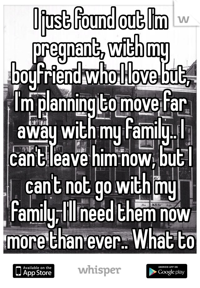 I just found out I'm pregnant, with my boyfriend who I love but, I'm planning to move far away with my family.. I can't leave him now, but I can't not go with my family, I'll need them now more than ever.. What to do.. What to do?