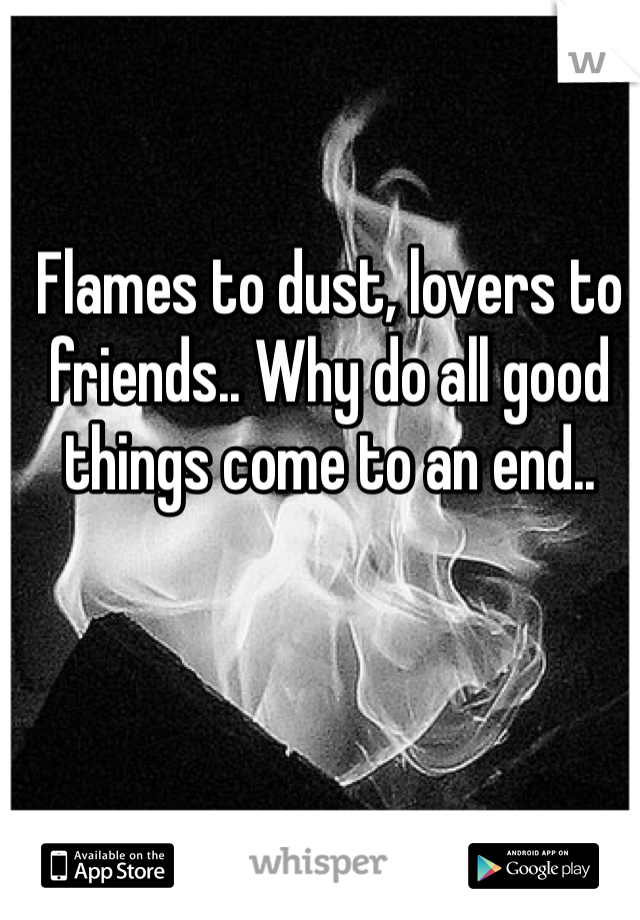 Flames to dust, lovers to friends.. Why do all good things come to an end..