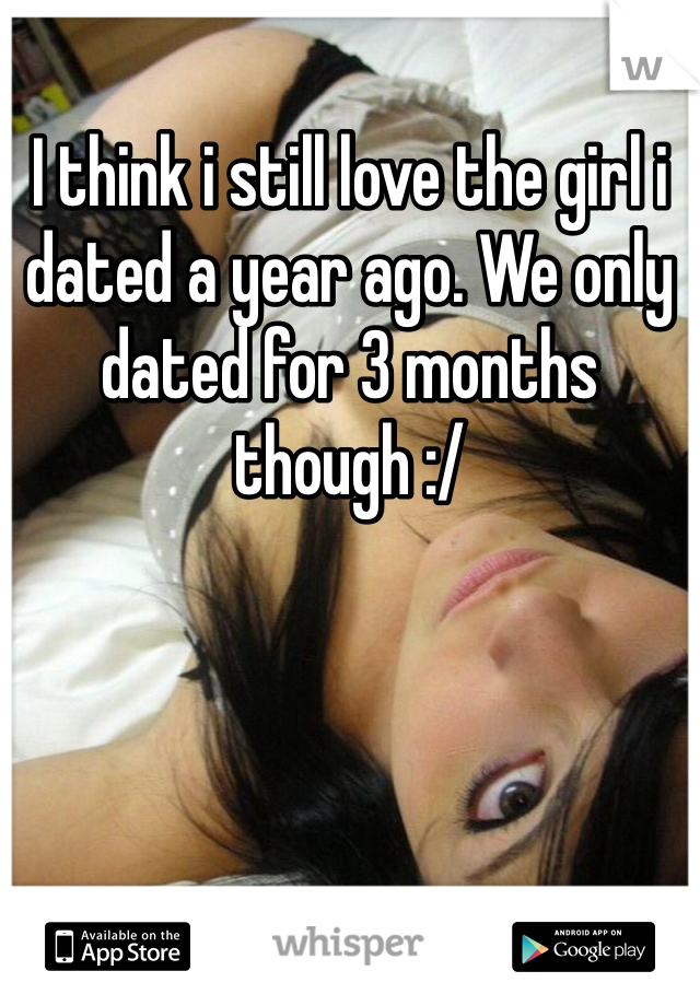 I think i still love the girl i dated a year ago. We only dated for 3 months though :/