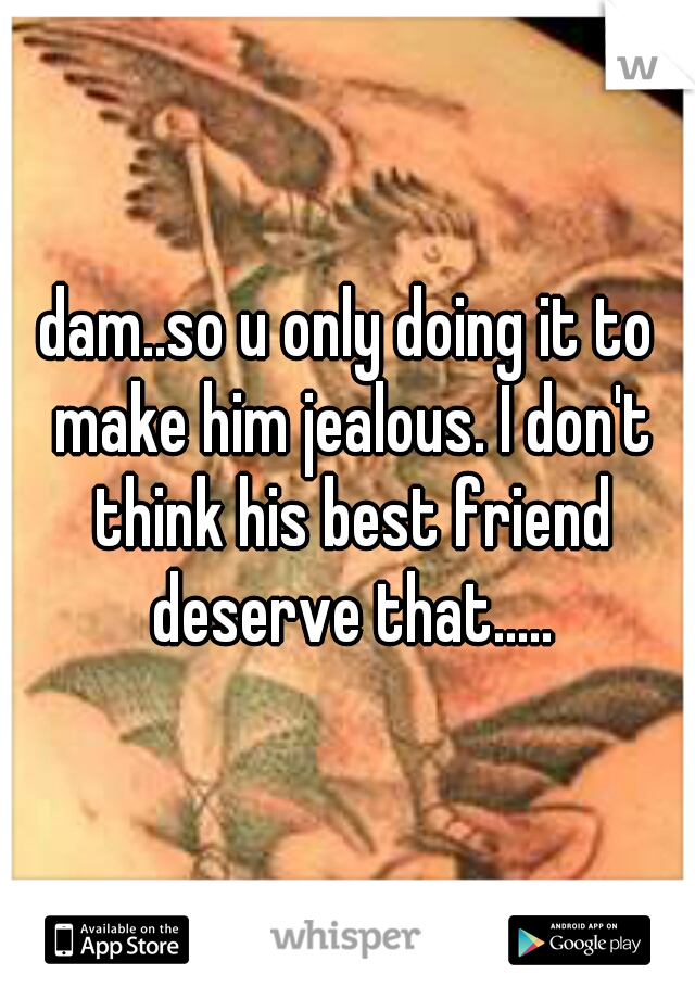 dam..so u only doing it to make him jealous. I don't think his best friend deserve that.....