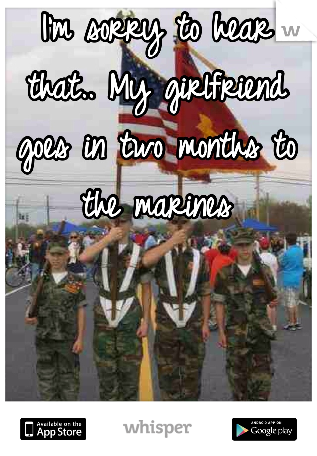 I'm sorry to hear that.. My girlfriend goes in two months to the marines