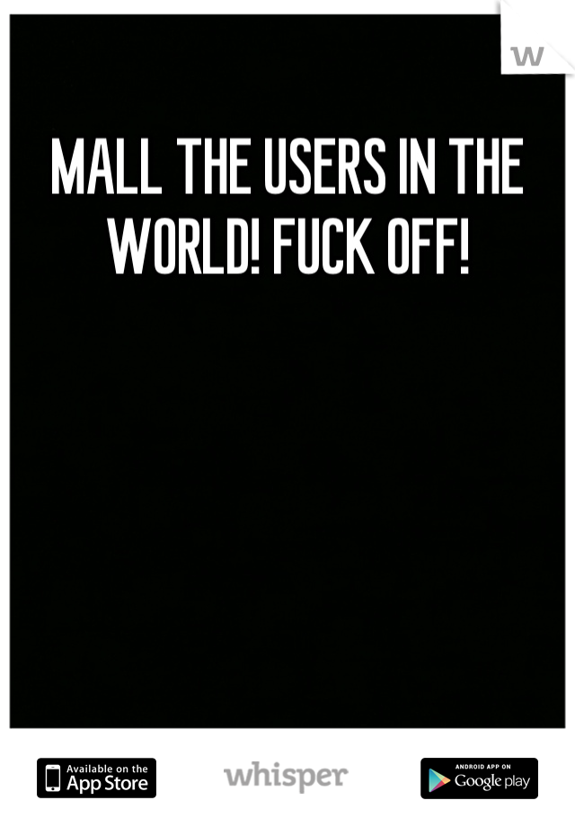MALL THE USERS IN THE WORLD! FUCK OFF!