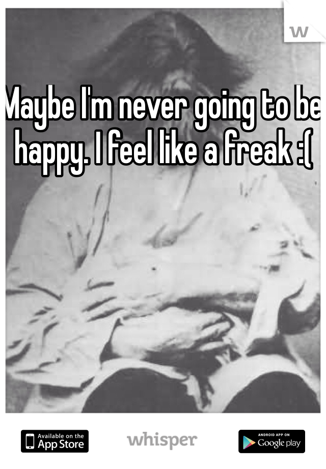 Maybe I'm never going to be happy. I feel like a freak :(