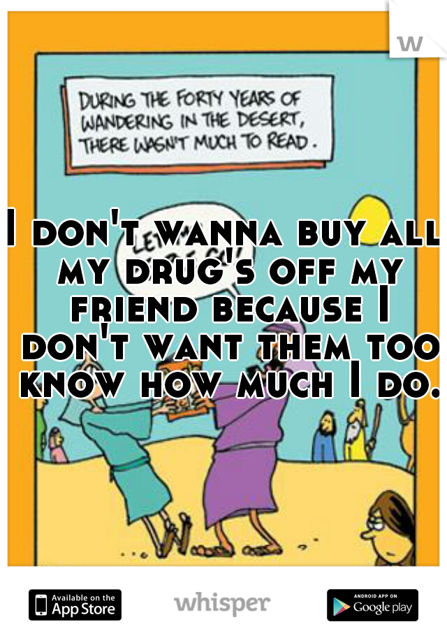 I don't wanna buy all my drug's off my friend because I don't want them too know how much I do. 
