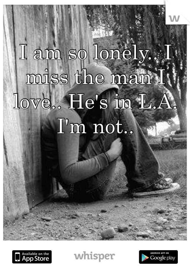 I am so lonely.. I miss the man I love.. He's in L.A. I'm not.. 