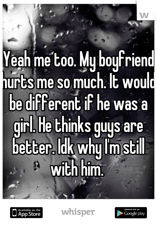 Yeah me too. My boyfriend hurts me so much. It would be different if he was a girl. He thinks guys are better. Idk why I'm still with him. 