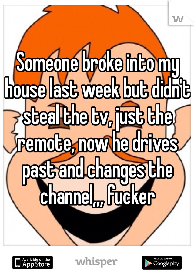 Someone broke into my house last week but didn't steal the tv, just the remote, now he drives past and changes the channel,,, fucker