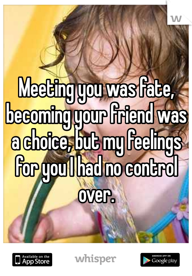 Meeting you was fate, becoming your friend was a choice, but my feelings for you I had no control over.
