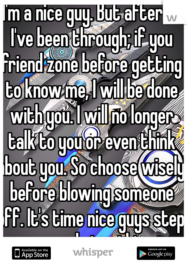 I'm a nice guy. But after all I've been through; if you friend zone before getting to know me, I will be done with you. I will no longer talk to you or even think about you. So choose wisely before blowing someone off. It's time nice guys step up and stop this.