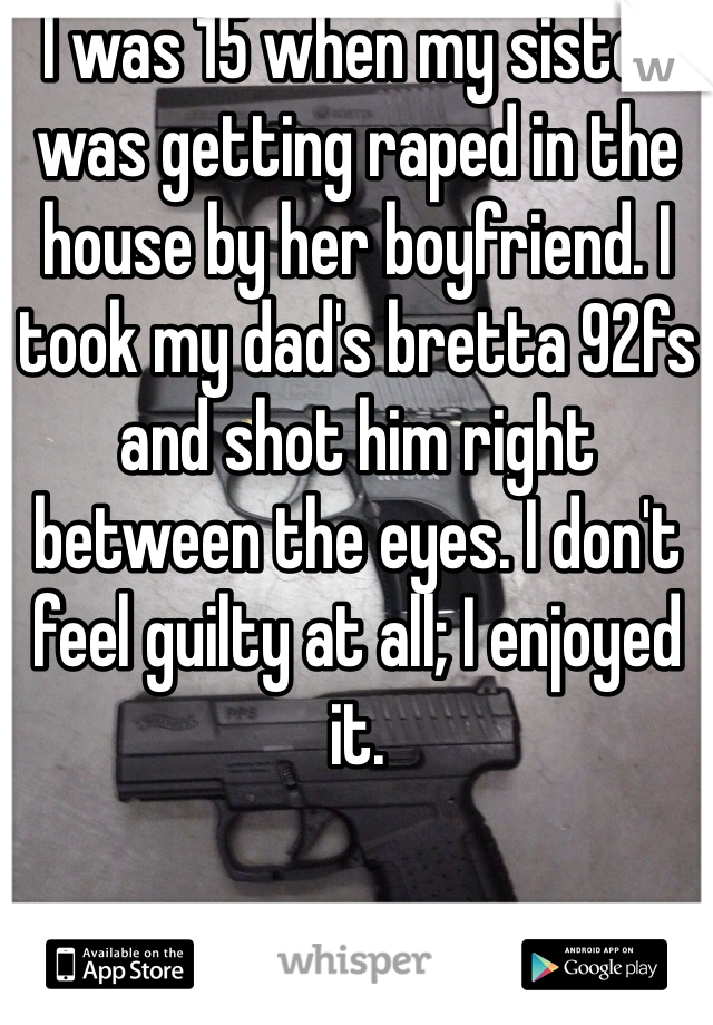I was 15 when my sister was getting raped in the house by her boyfriend. I took my dad's bretta 92fs and shot him right between the eyes. I don't feel guilty at all; I enjoyed it.