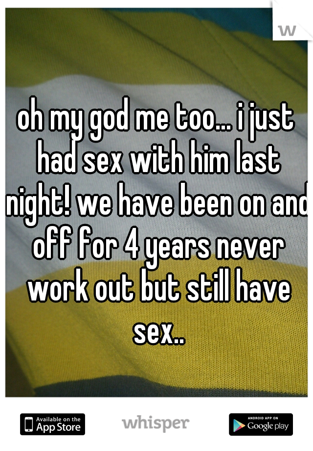 oh my god me too... i just had sex with him last night! we have been on and off for 4 years never work out but still have sex..