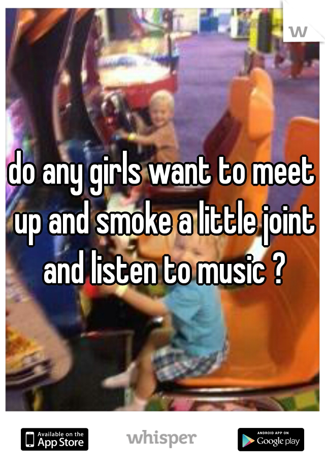 do any girls want to meet up and smoke a little joint and listen to music ?