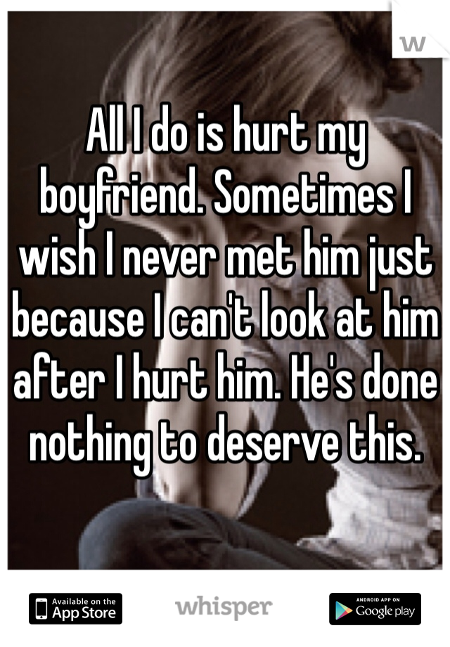 All I do is hurt my boyfriend. Sometimes I wish I never met him just because I can't look at him after I hurt him. He's done nothing to deserve this. 