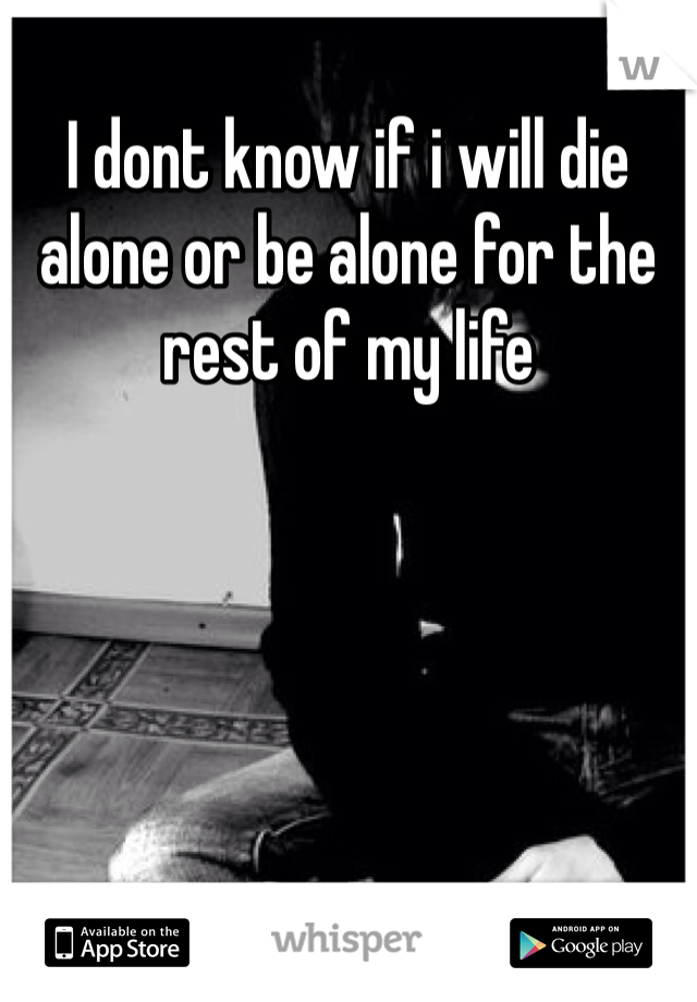I dont know if i will die alone or be alone for the rest of my life
