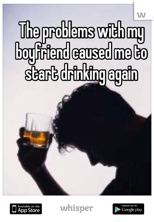 The problems with my boyfriend caused me to start drinking again 