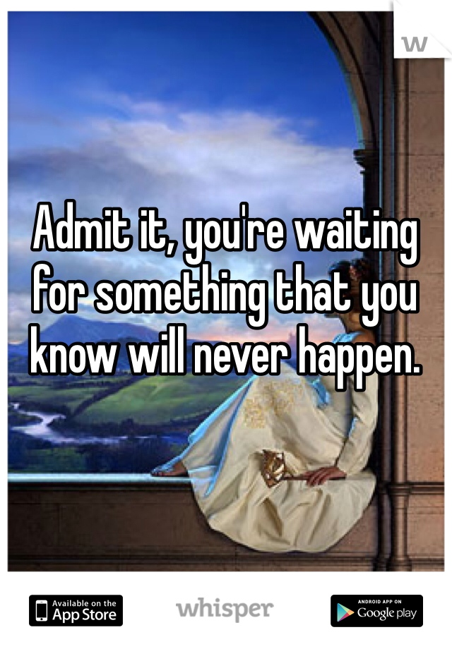 Admit it, you're waiting for something that you know will never happen.