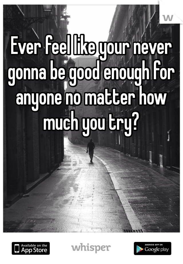 Ever feel like your never gonna be good enough for anyone no matter how much you try?