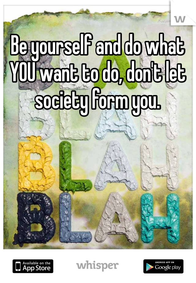 Be yourself and do what YOU want to do, don't let society form you. 
