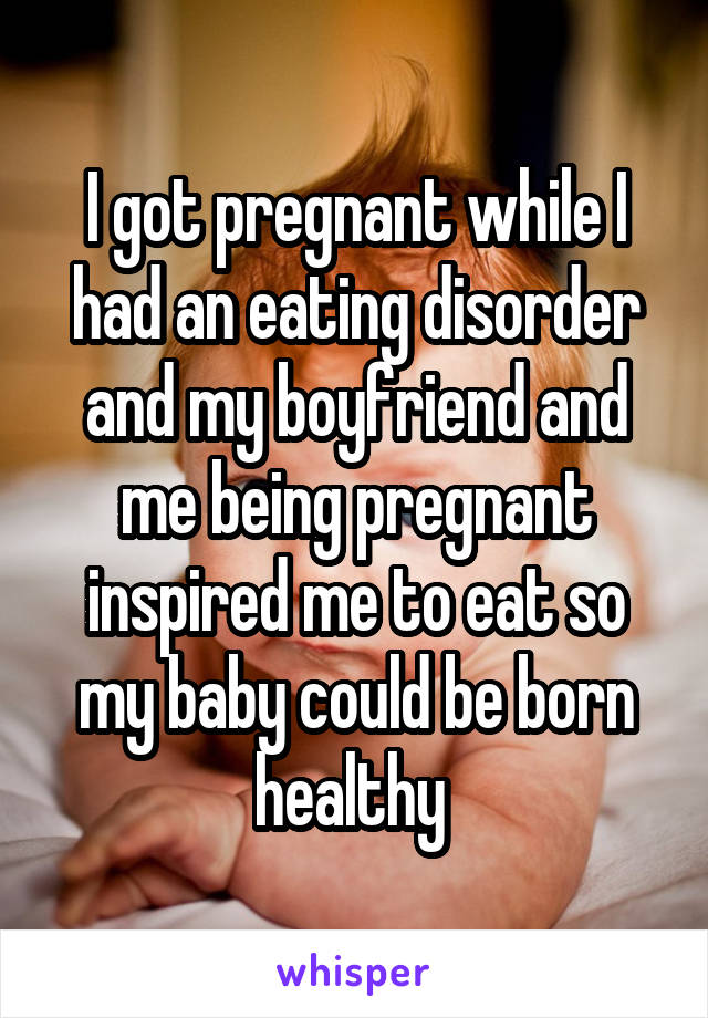 I got pregnant while I had an eating disorder and my boyfriend and me being pregnant inspired me to eat so my baby could be born healthy 