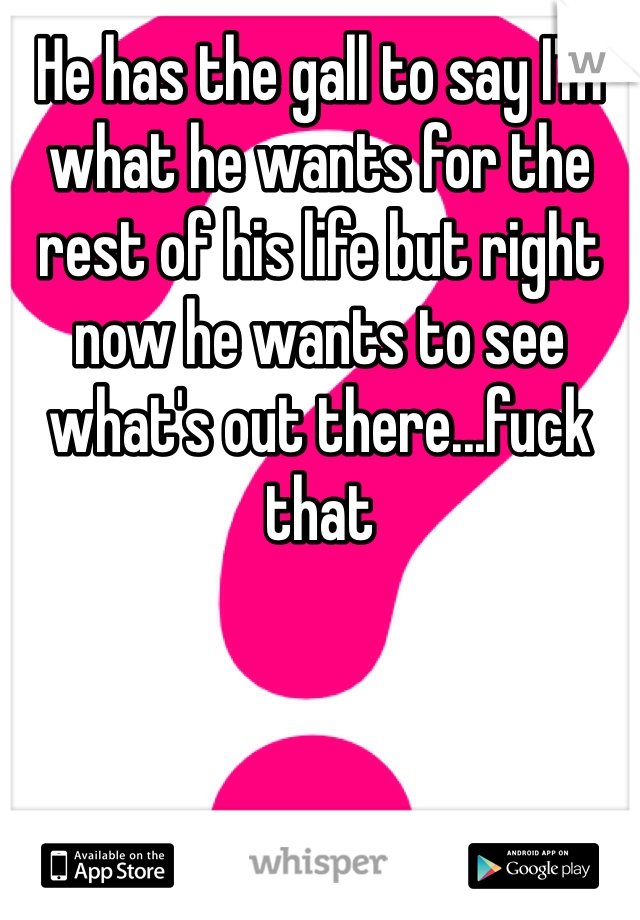 He has the gall to say I'm what he wants for the rest of his life but right now he wants to see what's out there...fuck that
