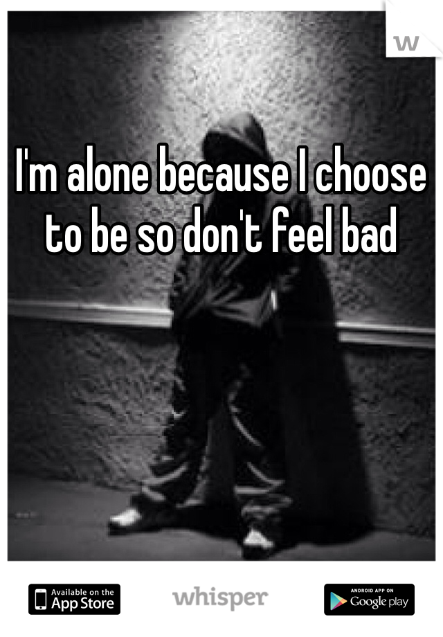 I'm alone because I choose to be so don't feel bad 