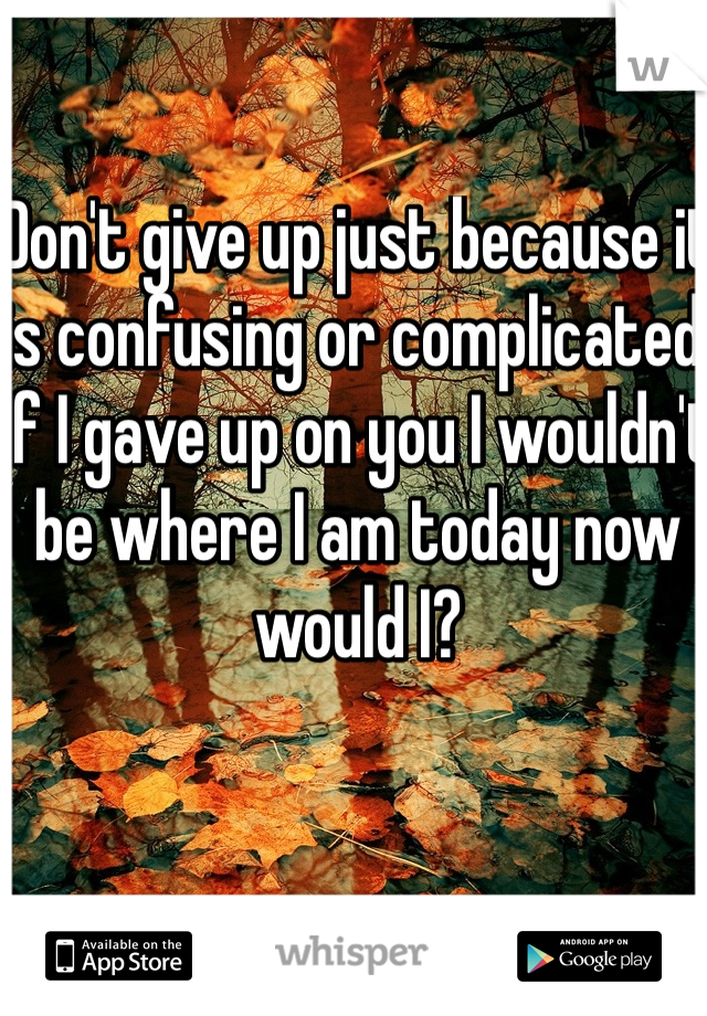 Don't give up just because it is confusing or complicated. If I gave up on you I wouldn't be where I am today now would I? 