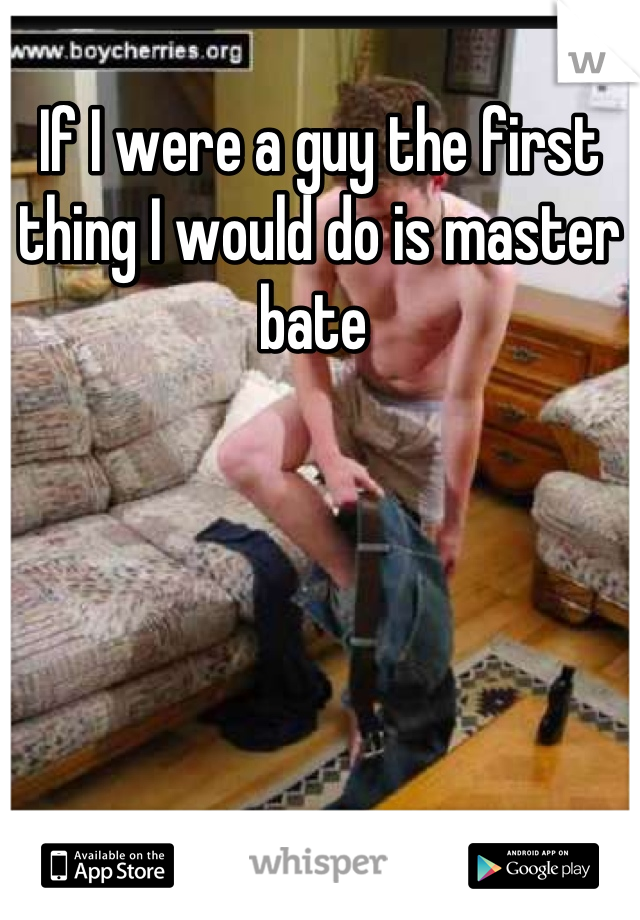 If I were a guy the first thing I would do is master bate 