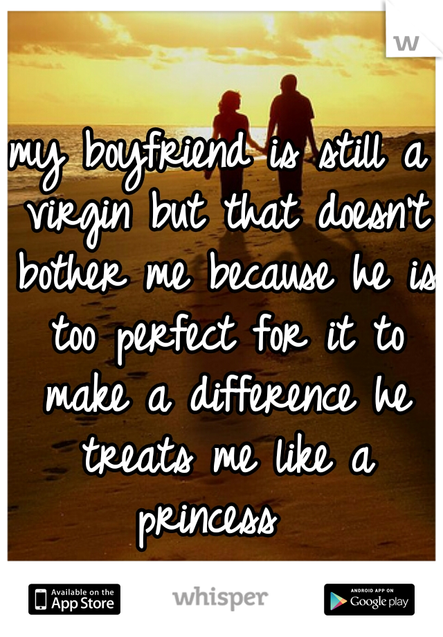 my boyfriend is still a virgin but that doesn't bother me because he is too perfect for it to make a difference he treats me like a princess  