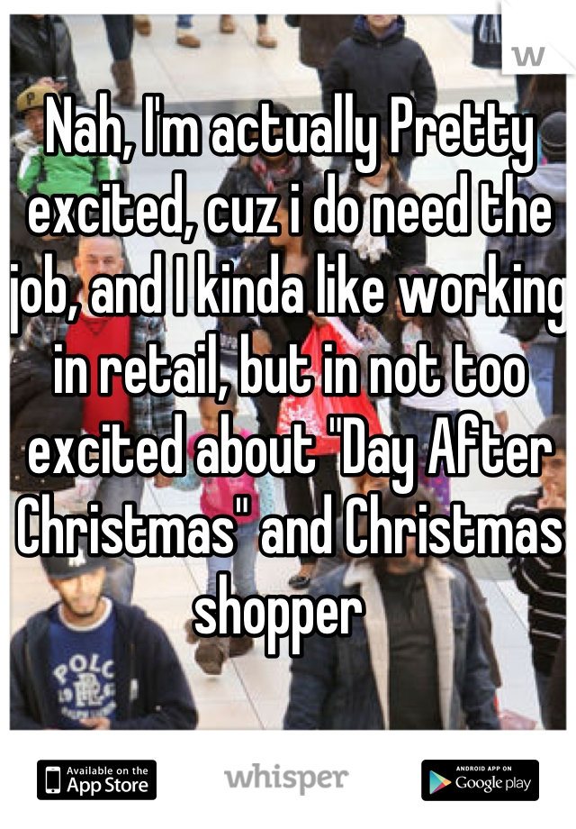 Nah, I'm actually Pretty excited, cuz i do need the job, and I kinda like working in retail, but in not too  excited about "Day After Christmas" and Christmas shopper  