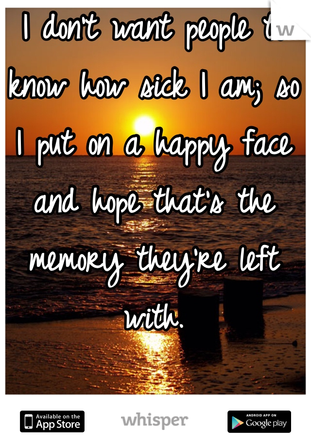 I don't want people to know how sick I am; so 
I put on a happy face and hope that's the memory they're left with. 