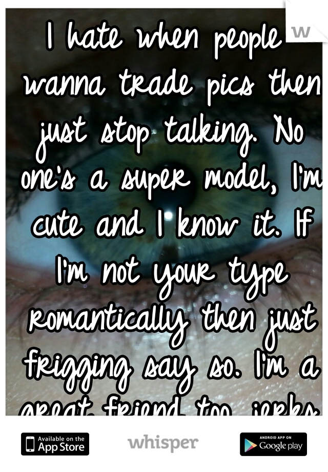 I hate when people wanna trade pics then just stop talking. No one's a super model, I'm cute and I know it. If I'm not your type romantically then just frigging say so. I'm a great friend too, jerks.